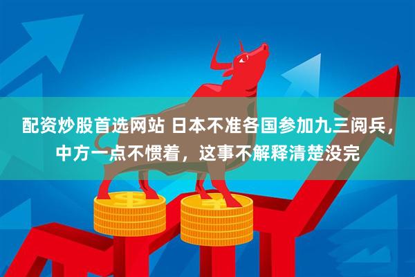 配资炒股首选网站 日本不准各国参加九三阅兵，中方一点不惯着，这事不解释清楚没完