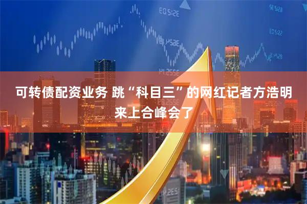 可转债配资业务 跳“科目三”的网红记者方浩明来上合峰会了