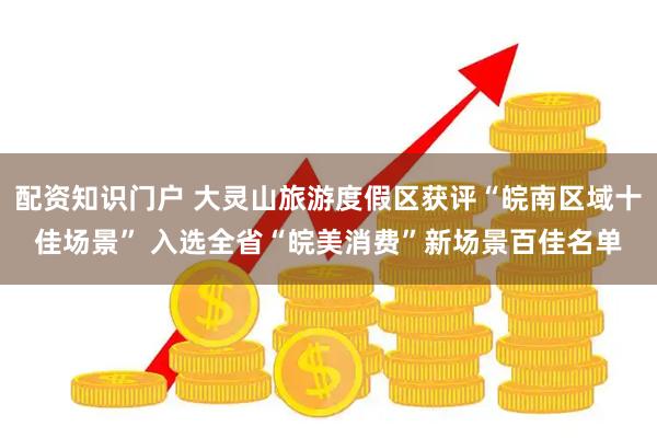 配资知识门户 大灵山旅游度假区获评“皖南区域十佳场景” 入选全省“皖美消费”新场景百佳名单