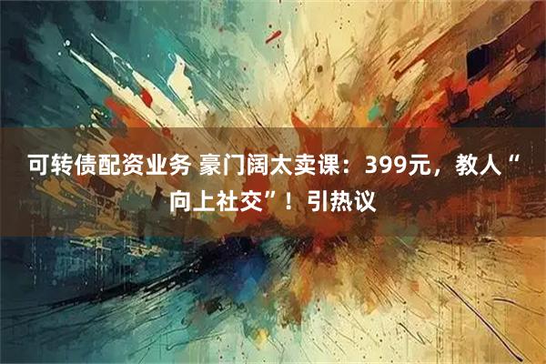 可转债配资业务 豪门阔太卖课：399元，教人“向上社交”！引热议