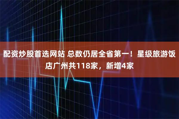 配资炒股首选网站 总数仍居全省第一！星级旅游饭店广州共118家，新增4家