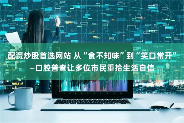 配资炒股首选网站 从“食不知味”到“笑口常开”—口腔普查让多位市民重拾生活自信
