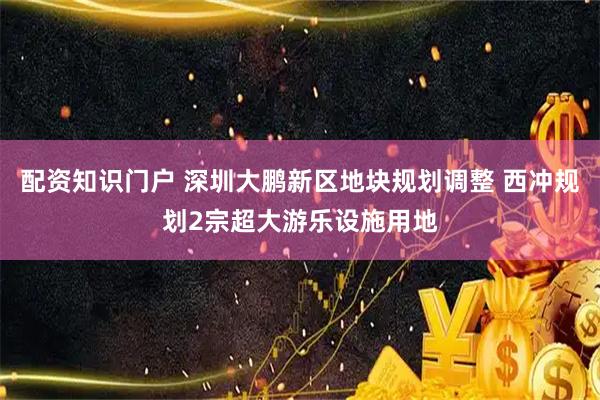 配资知识门户 深圳大鹏新区地块规划调整 西冲规划2宗超大游乐设施用地