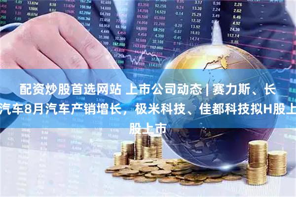 配资炒股首选网站 上市公司动态 | 赛力斯、长安汽车8月汽车产销增长，极米科技、佳都科技拟H股上市
