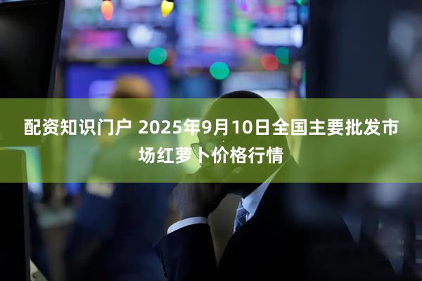 配资知识门户 2025年9月10日全国主要批发市场红萝卜价格行情