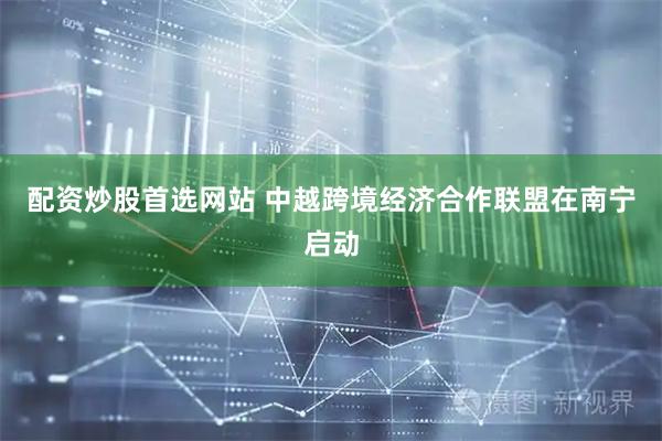 配资炒股首选网站 中越跨境经济合作联盟在南宁启动