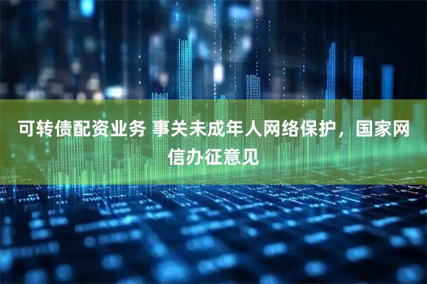 可转债配资业务 事关未成年人网络保护，国家网信办征意见