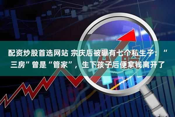 配资炒股首选网站 宗庆后被曝有七个私生子：“三房”曾是“管家”，生下孩子后便拿钱离开了