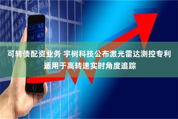 可转债配资业务 宇树科技公布激光雷达测控专利 适用于高转速实时角度追踪