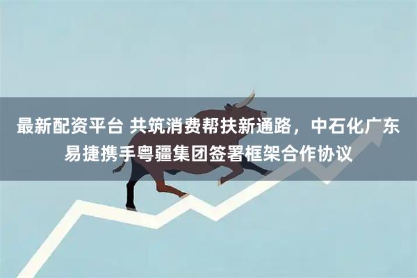 最新配资平台 共筑消费帮扶新通路，中石化广东易捷携手粤疆集团签署框架合作协议
