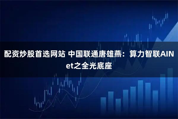 配资炒股首选网站 中国联通唐雄燕：算力智联AINet之全光底座