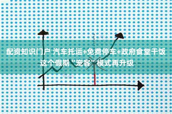 配资知识门户 汽车托运+免费停车+政府食堂干饭 这个假期“宠客”模式再升级