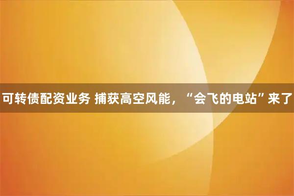 可转债配资业务 捕获高空风能，“会飞的电站”来了