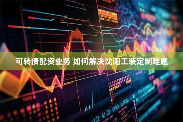可转债配资业务 如何解决沈阳工装定制难题