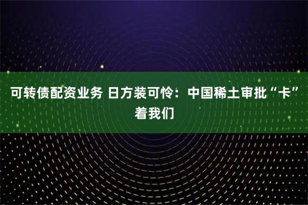 可转债配资业务 日方装可怜：中国稀土审批“卡”着我们