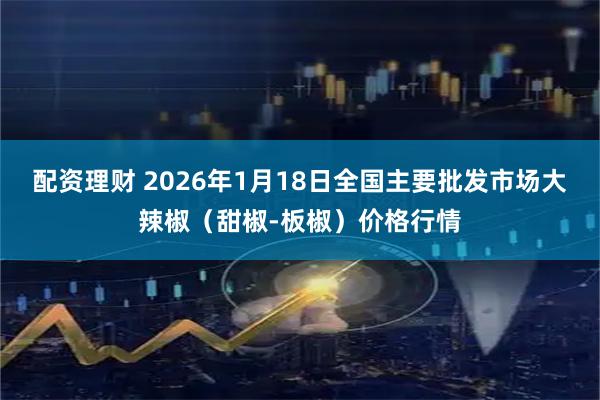 配资理财 2026年1月18日全国主要批发市场大辣椒（甜椒-板椒）价格行情