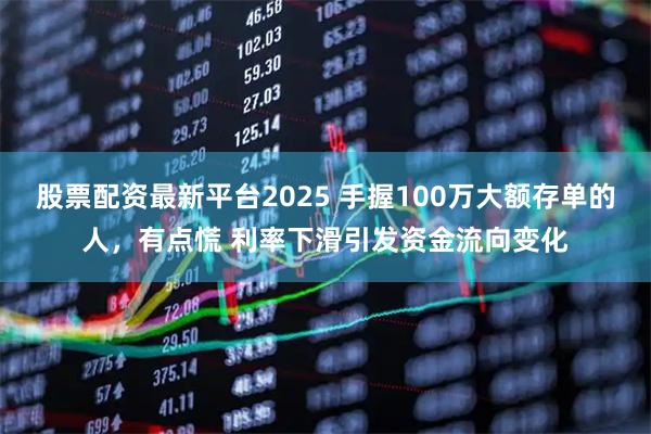 股票配资最新平台2025 手握100万大额存单的人，有点慌 利率下滑引发资金流向变化