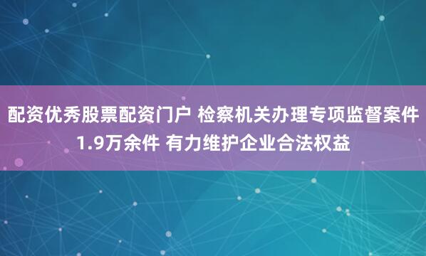 配资优秀股票配资门户 检察机关办理专项监督案件1.9万余件 有力维护企业合法权益