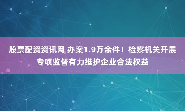 股票配资资讯网 办案1.9万余件！检察机关开展专项监督有力维护企业合法权益