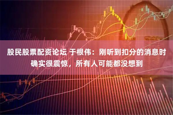 股民股票配资论坛 于根伟：刚听到扣分的消息时确实很震惊，所有人可能都没想到