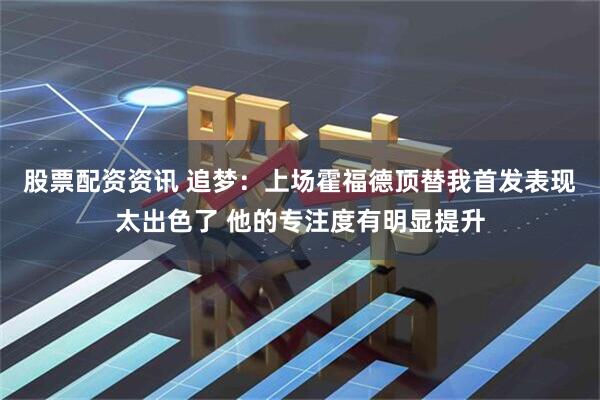 股票配资资讯 追梦：上场霍福德顶替我首发表现太出色了 他的专注度有明显提升