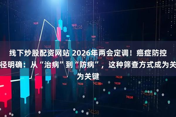 线下炒股配资网站 2026年两会定调！癌症防控路径明确：从“治病”到“防病”，这种筛查方式成为关键