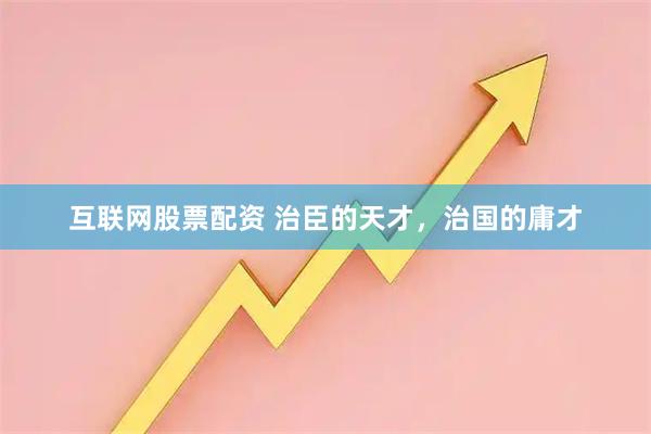 互联网股票配资 治臣的天才，治国的庸才