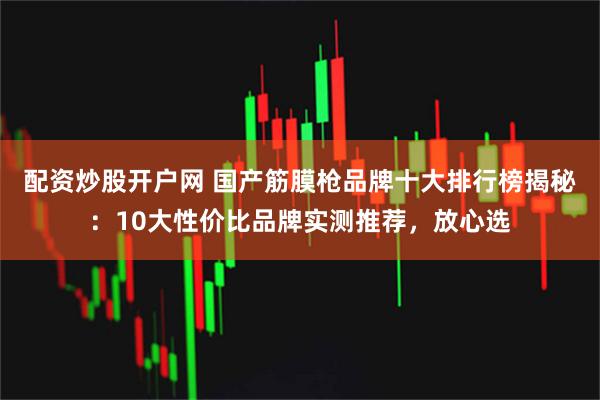 配资炒股开户网 国产筋膜枪品牌十大排行榜揭秘：10大性价比品牌实测推荐，放心选
