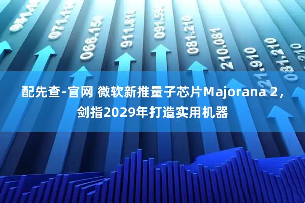 配先查-官网 微软新推量子芯片Majorana 2，剑指2029年打造实用机器