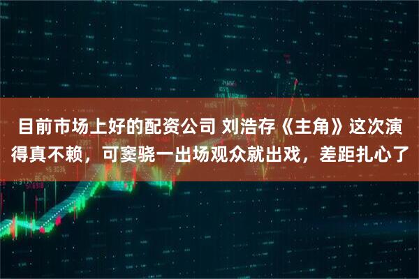 目前市场上好的配资公司 刘浩存《主角》这次演得真不赖，可窦骁一出场观众就出戏，差距扎心了